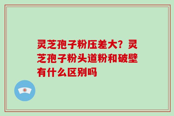 灵芝孢子粉压差大？灵芝孢子粉头道粉和破壁有什么区别吗