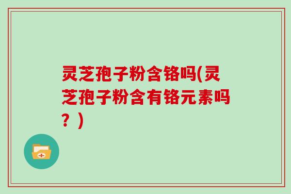 灵芝孢子粉含铬吗(灵芝孢子粉含有铬元素吗？)