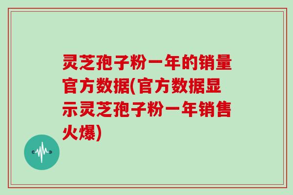 灵芝孢子粉一年的销量官方数据(官方数据显示灵芝孢子粉一年销售火爆)