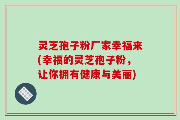 灵芝孢子粉厂家幸福来(幸福的灵芝孢子粉，让你拥有健康与美丽)