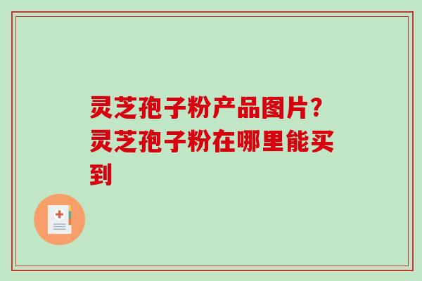 灵芝孢子粉产品图片？灵芝孢子粉在哪里能买到