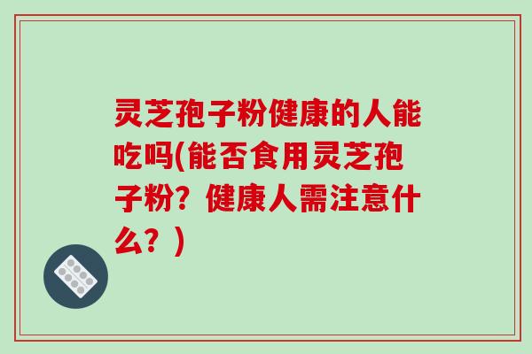 灵芝孢子粉健康的人能吃吗(能否食用灵芝孢子粉？健康人需注意什么？)