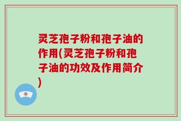 灵芝孢子粉和孢子油的作用(灵芝孢子粉和孢子油的功效及作用简介)