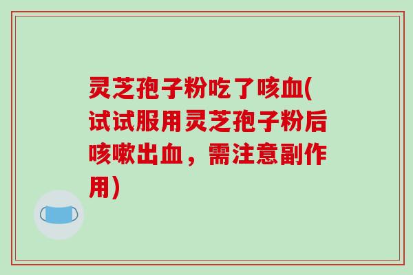 灵芝孢子粉吃了咳(试试服用灵芝孢子粉后出，需注意副作用)