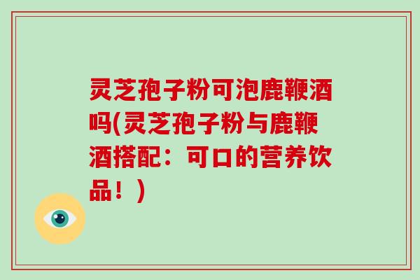 灵芝孢子粉可泡鹿鞭酒吗(灵芝孢子粉与鹿鞭酒搭配：可口的营养饮品！)