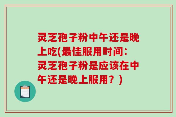 灵芝孢子粉中午还是晚上吃(佳服用时间：灵芝孢子粉是应该在中午还是晚上服用？)