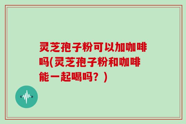 灵芝孢子粉可以加咖啡吗(灵芝孢子粉和咖啡能一起喝吗？)