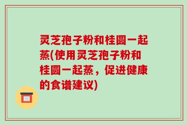 灵芝孢子粉和桂圆一起蒸(使用灵芝孢子粉和桂圆一起蒸，促进健康的食谱建议)