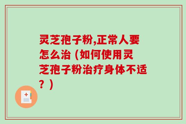 灵芝孢子粉,正常人要怎么 (如何使用灵芝孢子粉身体不适？)