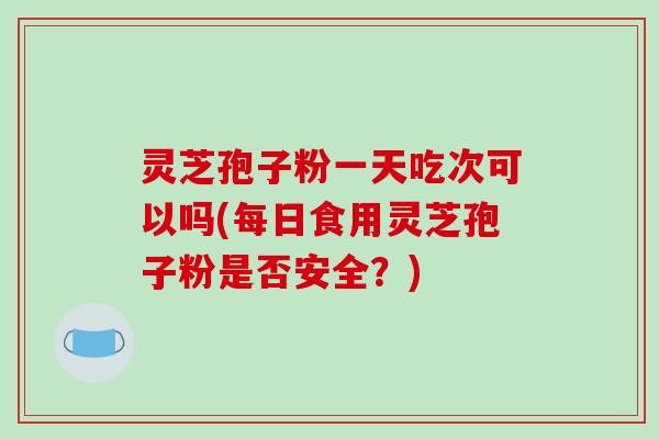 灵芝孢子粉一天吃次可以吗(每日食用灵芝孢子粉是否安全？)