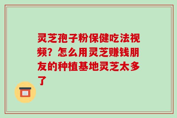 灵芝孢子粉保健吃法视频？怎么用灵芝赚钱朋友的种植基地灵芝太多了