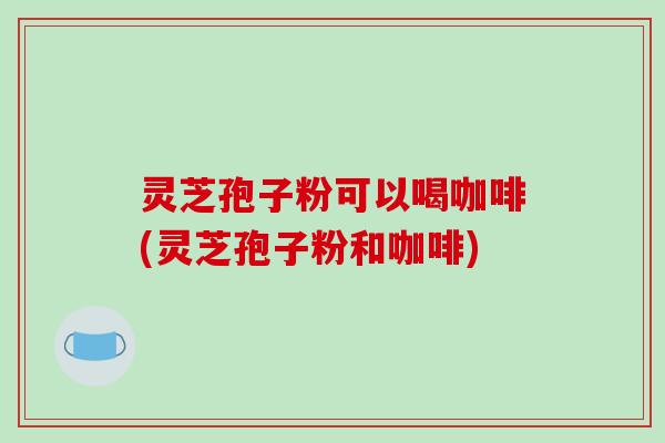 灵芝孢子粉可以喝咖啡(灵芝孢子粉和咖啡)