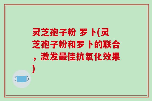 灵芝孢子粉 罗卜(灵芝孢子粉和罗卜的联合，激发佳效果)
