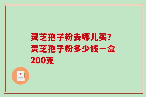 灵芝孢子粉去哪儿买？灵芝孢子粉多少钱一盒200克