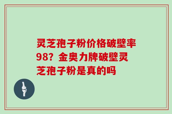 灵芝孢子粉价格破壁率98？金奥力牌破壁灵芝孢子粉是真的吗