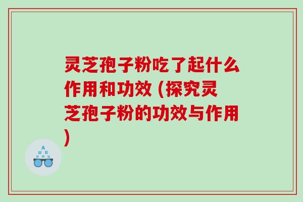 灵芝孢子粉吃了起什么作用和功效 (探究灵芝孢子粉的功效与作用)