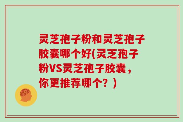 灵芝孢子粉和灵芝孢子胶囊哪个好(灵芝孢子粉VS灵芝孢子胶囊，你更推荐哪个？)