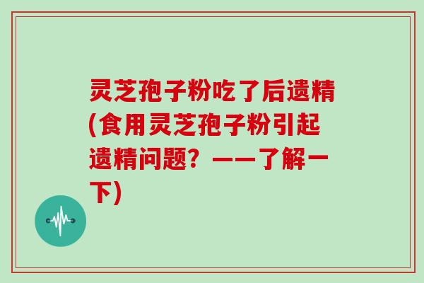 灵芝孢子粉吃了后遗精(食用灵芝孢子粉引起遗精问题？——了解一下)