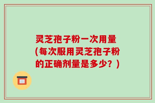 灵芝孢子粉一次用量 (每次服用灵芝孢子粉的正确剂量是多少？)