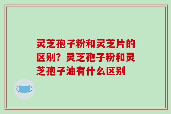 灵芝孢子粉和灵芝片的区别？灵芝孢子粉和灵芝孢子油有什么区别