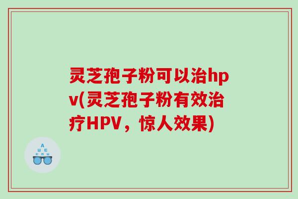 灵芝孢子粉可以hpv(灵芝孢子粉有效HPV，惊人效果)