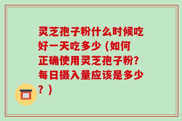 灵芝孢子粉什么时候吃好一天吃多少 (如何正确使用灵芝孢子粉？每日摄入量应该是多少？)