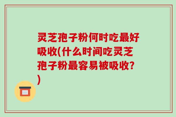 灵芝孢子粉何时吃好吸收(什么时间吃灵芝孢子粉容易被吸收？)