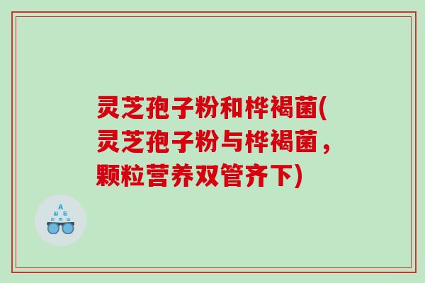 灵芝孢子粉和桦褐菌(灵芝孢子粉与桦褐菌，颗粒营养双管齐下)