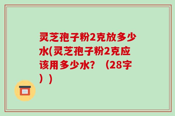 灵芝孢子粉2克放多少水(灵芝孢子粉2克应该用多少水？（28字）)