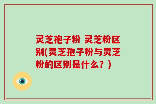 灵芝孢子粉 灵芝粉区别(灵芝孢子粉与灵芝粉的区别是什么？)