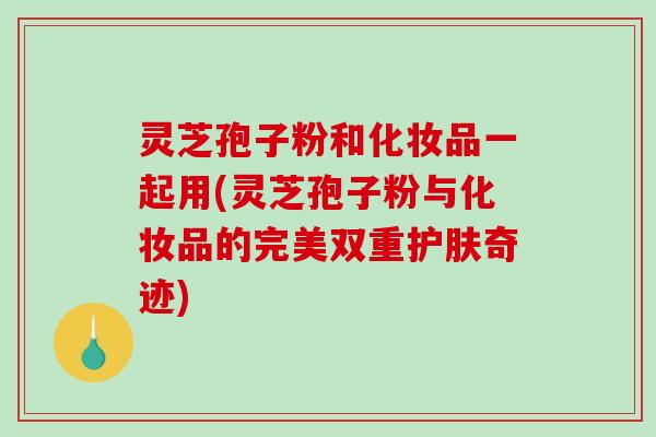 灵芝孢子粉和化妆品一起用(灵芝孢子粉与化妆品的完美双重护肤奇迹)