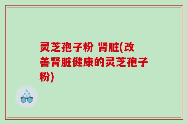 灵芝孢子粉 脏(改善脏健康的灵芝孢子粉)