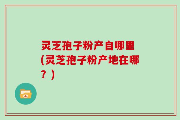 灵芝孢子粉产自哪里 (灵芝孢子粉产地在哪？)