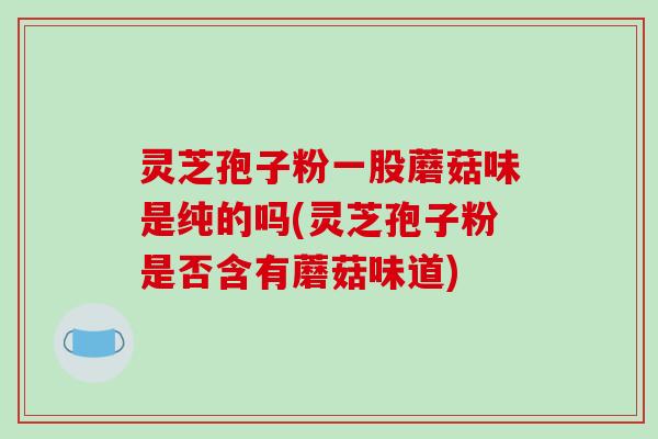 灵芝孢子粉一股蘑菇味是纯的吗(灵芝孢子粉是否含有蘑菇味道)