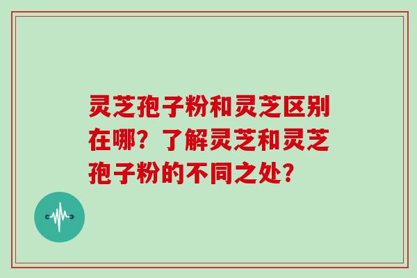 灵芝孢子粉和灵芝区别在哪？了解灵芝和灵芝孢子粉的不同之处？