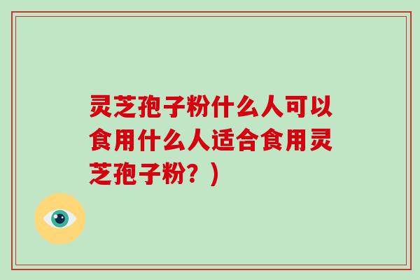 灵芝孢子粉什么人可以食用什么人适合食用灵芝孢子粉？)