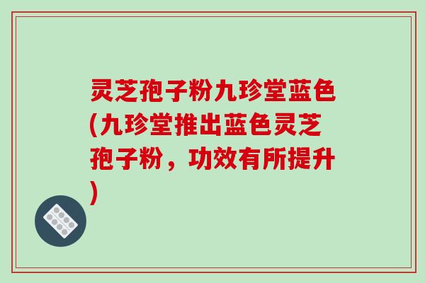 灵芝孢子粉九珍堂蓝色(九珍堂推出蓝色灵芝孢子粉，功效有所提升)