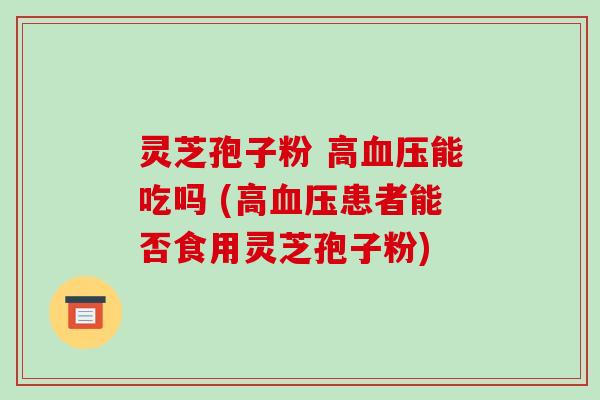灵芝孢子粉 高能吃吗 (高患者能否食用灵芝孢子粉)