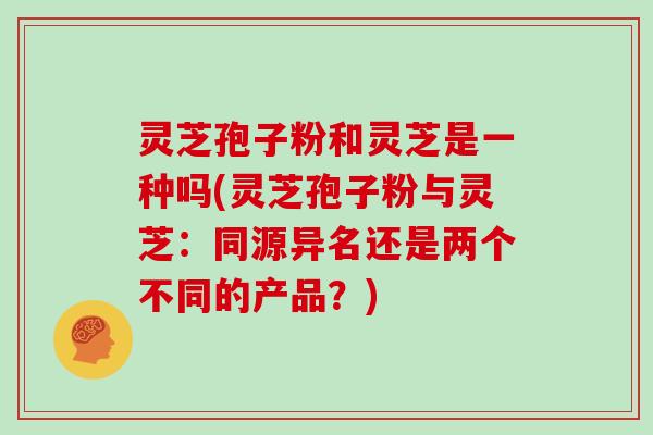 灵芝孢子粉和灵芝是一种吗(灵芝孢子粉与灵芝：同源异名还是两个不同的产品？)
