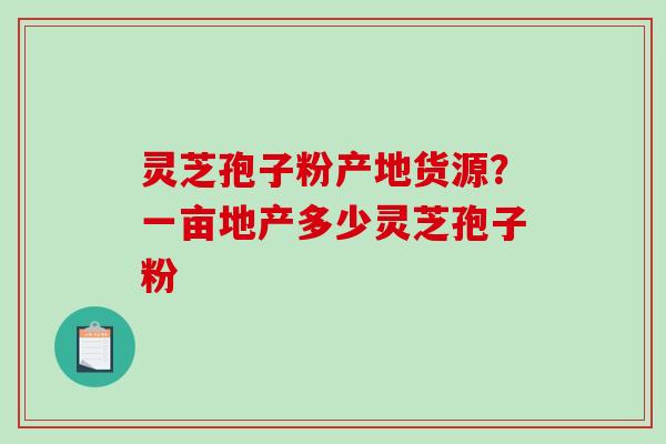 灵芝孢子粉产地货源？一亩地产多少灵芝孢子粉
