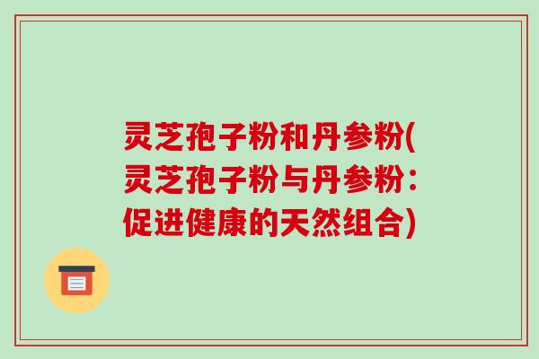 灵芝孢子粉和丹参粉(灵芝孢子粉与丹参粉：促进健康的天然组合)