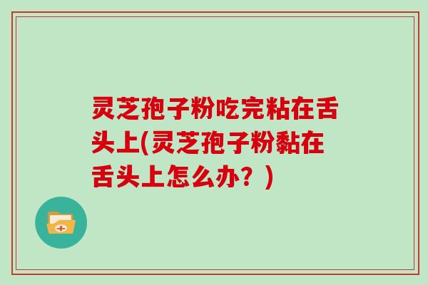灵芝孢子粉吃完粘在舌头上(灵芝孢子粉黏在舌头上怎么办？)