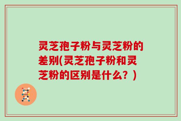 灵芝孢子粉与灵芝粉的差别(灵芝孢子粉和灵芝粉的区别是什么？)