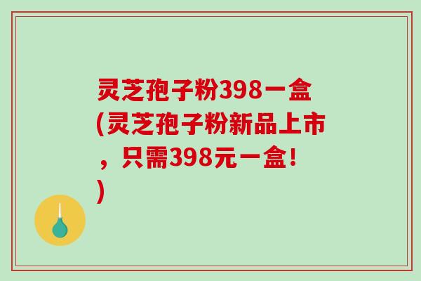 灵芝孢子粉398一盒(灵芝孢子粉新品上市，只需398元一盒！)