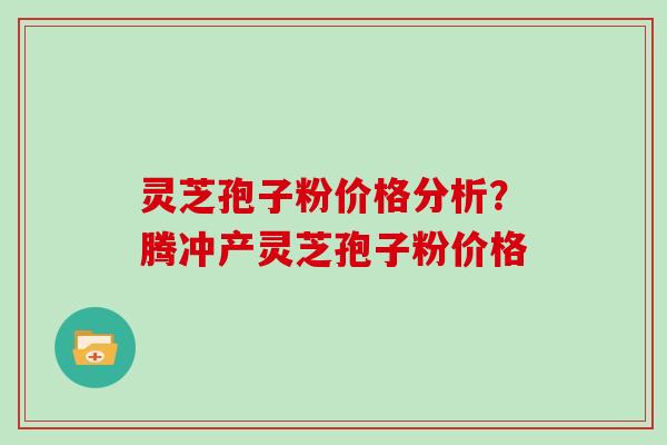 灵芝孢子粉价格分析？腾冲产灵芝孢子粉价格
