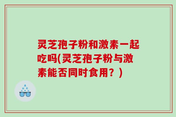 灵芝孢子粉和激素一起吃吗(灵芝孢子粉与激素能否同时食用？)