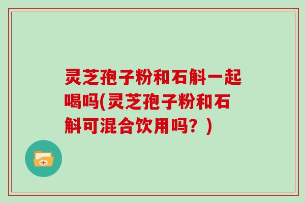 灵芝孢子粉和石斛一起喝吗(灵芝孢子粉和石斛可混合饮用吗？)