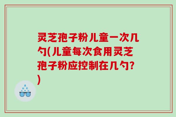 灵芝孢子粉儿童一次几勺(儿童每次食用灵芝孢子粉应控制在几勺？)
