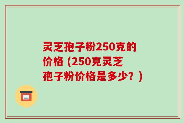 灵芝孢子粉250克的价格 (250克灵芝孢子粉价格是多少？)
