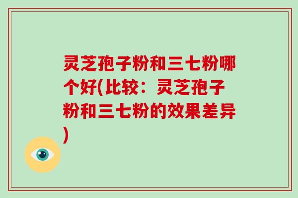 灵芝孢子粉和三七粉哪个好(比较：灵芝孢子粉和三七粉的效果差异)